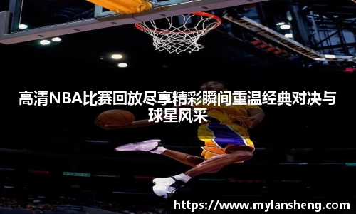 高清NBA比赛回放尽享精彩瞬间重温经典对决与球星风采